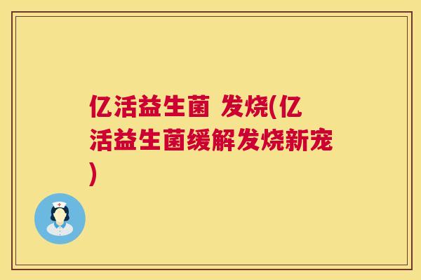 亿活益生菌 发烧(亿活益生菌缓解发烧新宠)