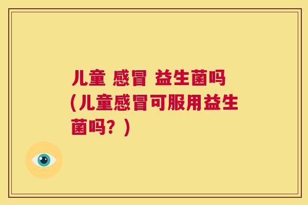 儿童 感冒 益生菌吗(儿童感冒可服用益生菌吗？)