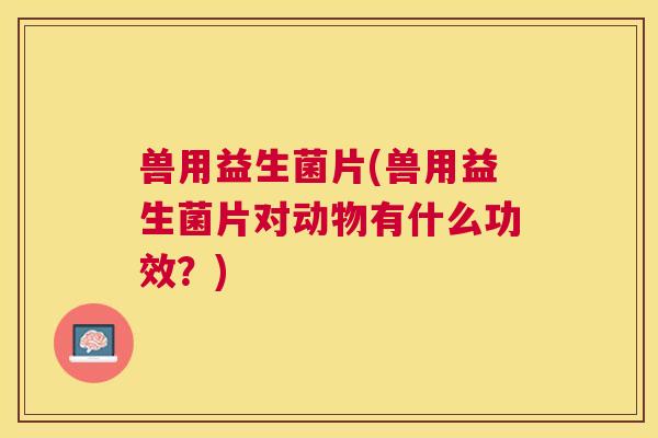 兽用益生菌片(兽用益生菌片对动物有什么功效？)