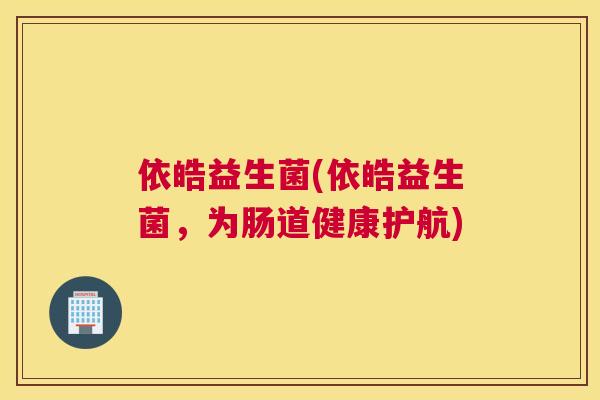 依皓益生菌(依皓益生菌，为肠道健康护航)