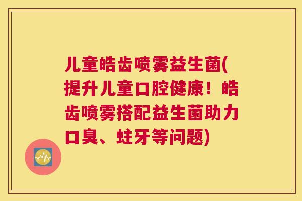儿童皓齿喷雾益生菌(提升儿童口腔健康！皓齿喷雾搭配益生菌助力口臭、蛀牙等问题)