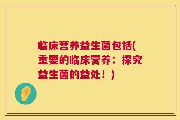 临床营养益生菌包括(重要的临床营养：探究益生菌的益处！)