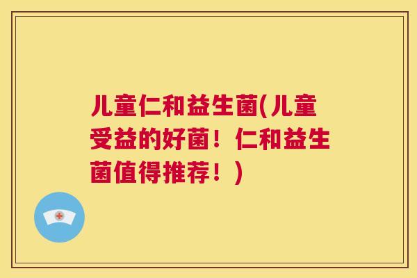 儿童仁和益生菌(儿童受益的好菌！仁和益生菌值得推荐！)