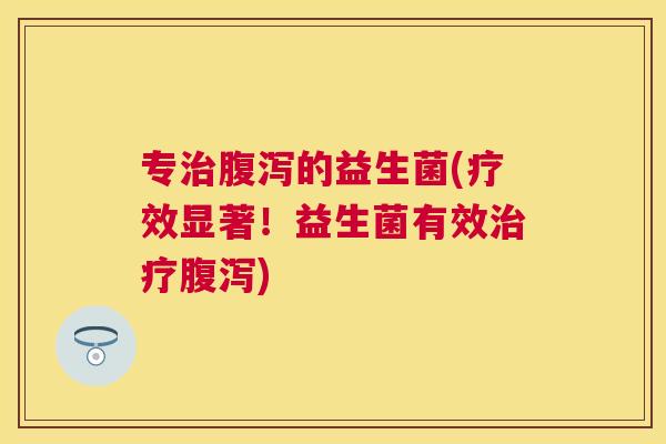 专治腹泻的益生菌(疗效显著！益生菌有效治疗腹泻)