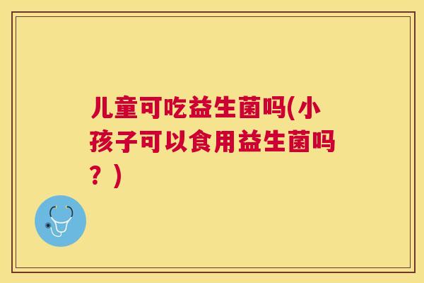 儿童可吃益生菌吗(小孩子可以食用益生菌吗？)