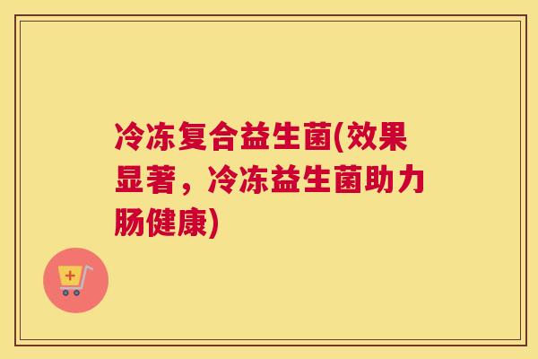 冷冻复合益生菌(效果显著，冷冻益生菌助力肠健康)