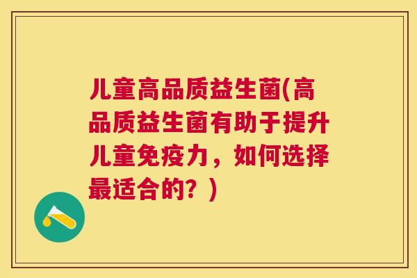 儿童高品质益生菌(高品质益生菌有助于提升儿童免疫力，如何选择最适合的？)