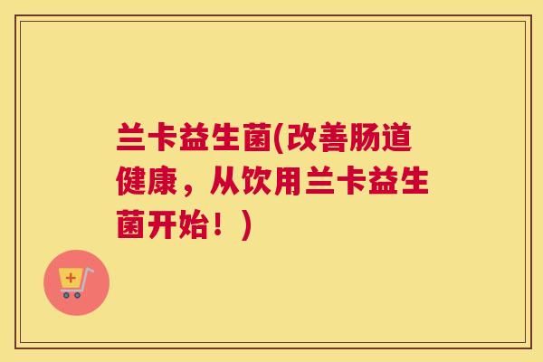 兰卡益生菌(改善肠道健康，从饮用兰卡益生菌开始！)