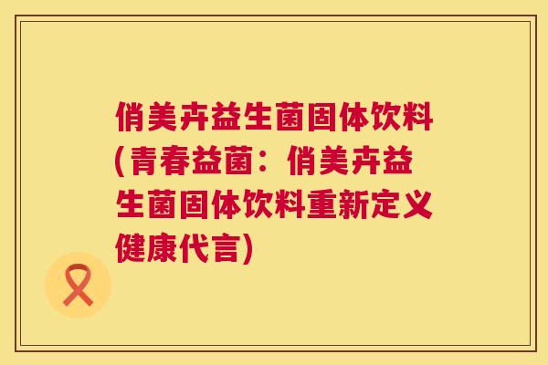 俏美卉益生菌固体饮料(青春益菌：俏美卉益生菌固体饮料重新定义健康代言)