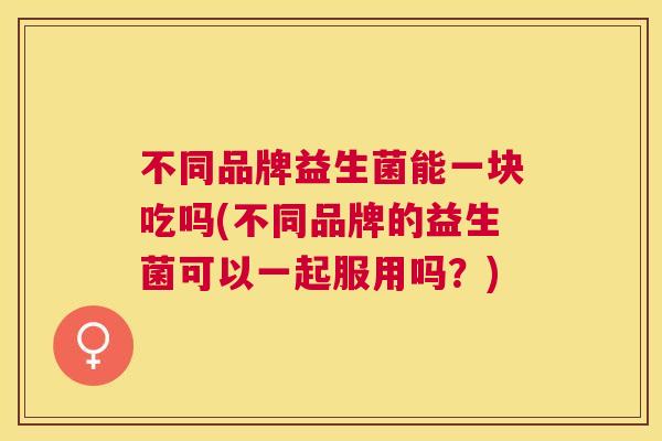 不同品牌益生菌能一块吃吗(不同品牌的益生菌可以一起服用吗？)