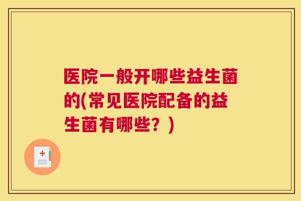 医院一般开哪些益生菌的(常见医院配备的益生菌有哪些？)
