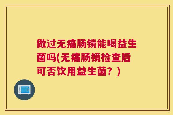 做过无痛肠镜能喝益生菌吗(无痛肠镜检查后可否饮用益生菌？)