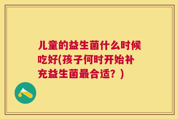 儿童的益生菌什么时候吃好(孩子何时开始补充益生菌最合适？)
