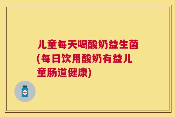 儿童每天喝酸奶益生菌(每日饮用酸奶有益儿童肠道健康)