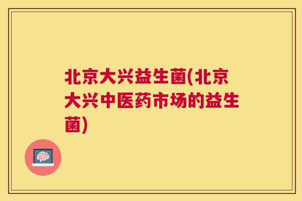 北京大兴益生菌(北京大兴中医药市场的益生菌)