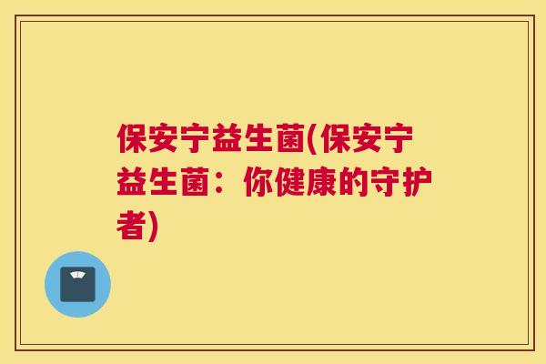 保安宁益生菌(保安宁益生菌：你健康的守护者)