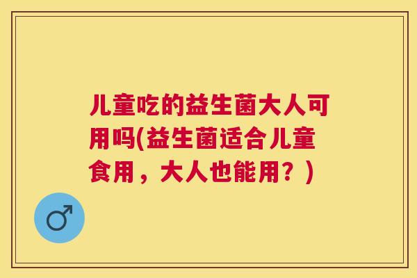 儿童吃的益生菌大人可用吗(益生菌适合儿童食用，大人也能用？)