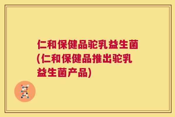 仁和保健品驼乳益生菌(仁和保健品推出驼乳益生菌产品)
