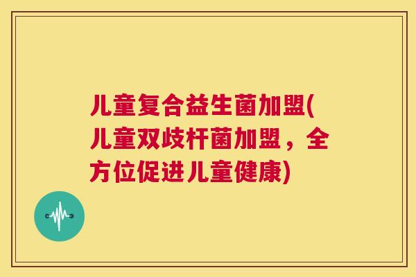 儿童复合益生菌加盟(儿童双歧杆菌加盟，全方位促进儿童健康)