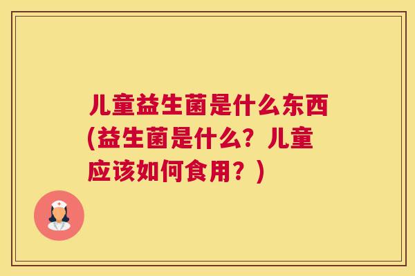 儿童益生菌是什么东西(益生菌是什么？儿童应该如何食用？)