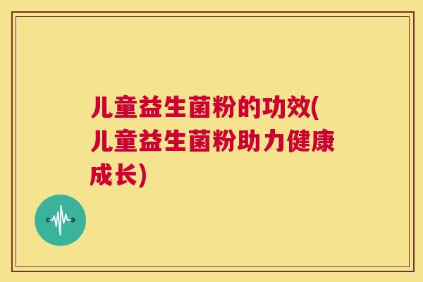 儿童益生菌粉的功效(儿童益生菌粉助力健康成长)