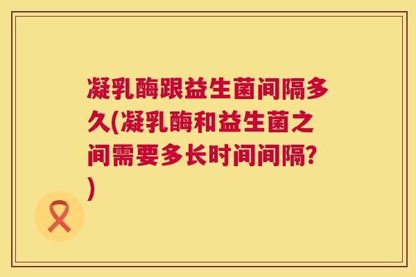 凝乳酶跟益生菌间隔多久(凝乳酶和益生菌之间需要多长时间间隔？)