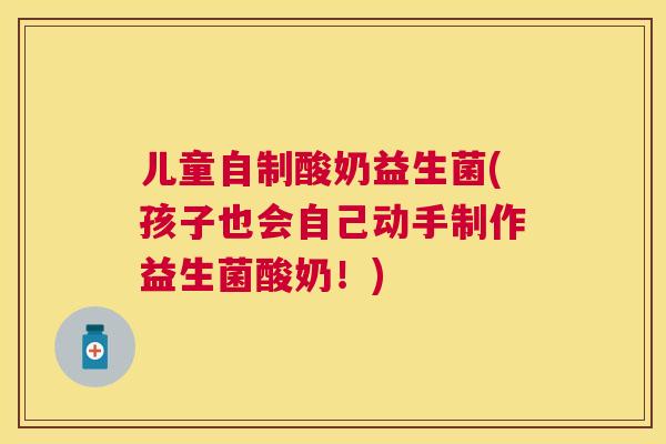 儿童自制酸奶益生菌(孩子也会自己动手制作益生菌酸奶！)