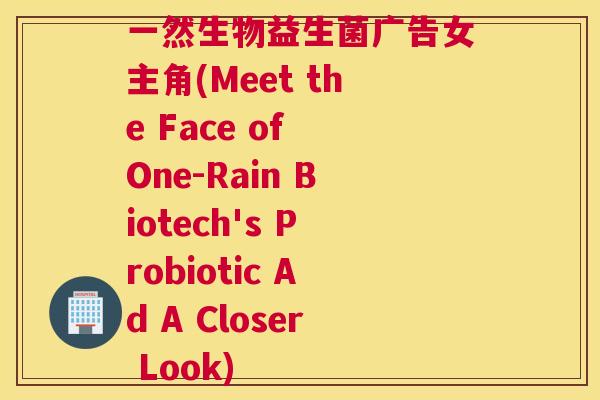 一然生物益生菌广告女主角(Meet the Face of One-Rain Biotech's Probiotic Ad A Closer Look)