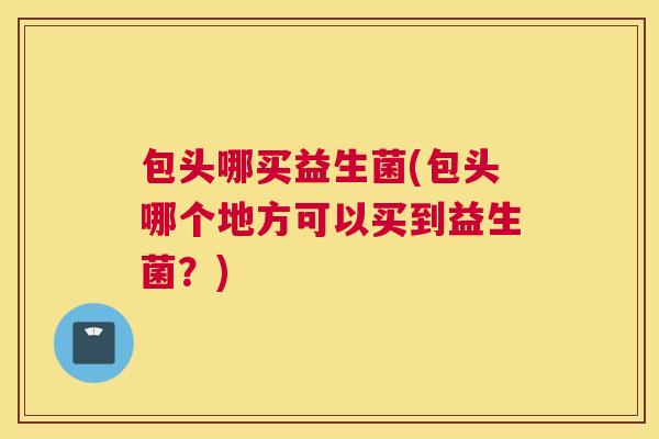 包头哪买益生菌(包头哪个地方可以买到益生菌？)