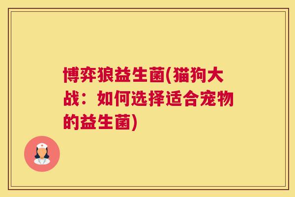 博弈狼益生菌(猫狗大战：如何选择适合宠物的益生菌)