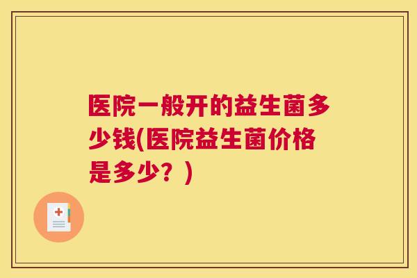 医院一般开的益生菌多少钱(医院益生菌价格是多少？)