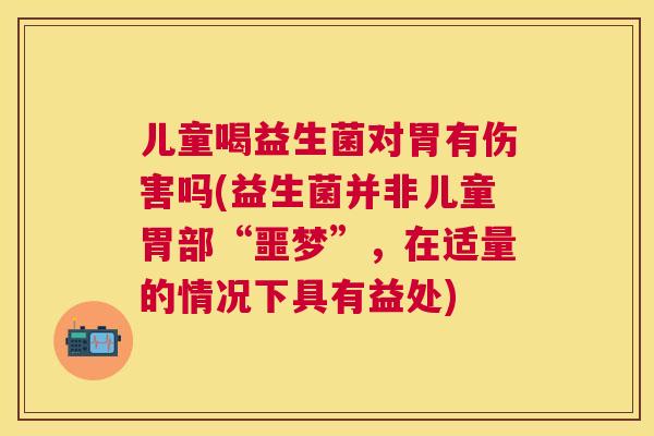 儿童喝益生菌对胃有伤害吗(益生菌并非儿童胃部“噩梦”，在适量的情况下具有益处)