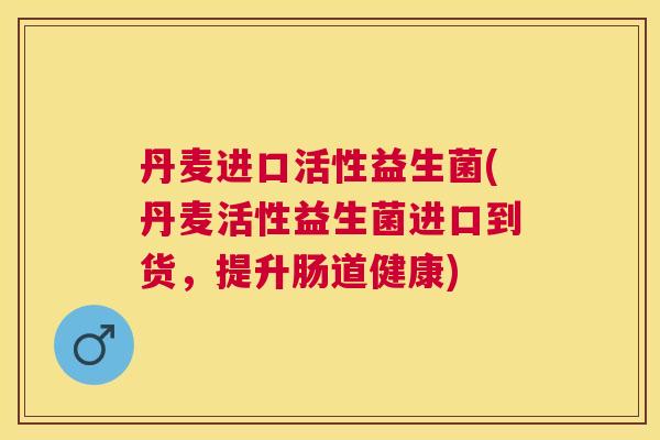 丹麦进口活性益生菌(丹麦活性益生菌进口到货，提升肠道健康)
