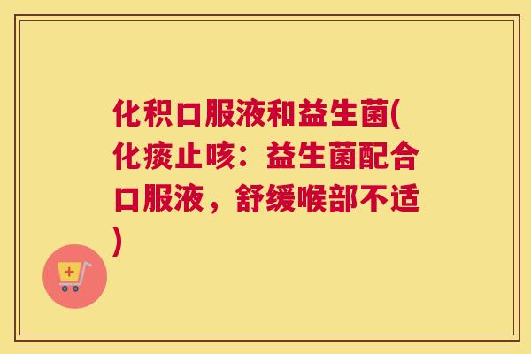 化积口服液和益生菌(化痰止咳：益生菌配合口服液，舒缓喉部不适)