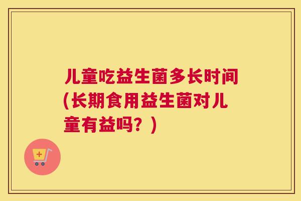 儿童吃益生菌多长时间(长期食用益生菌对儿童有益吗？)