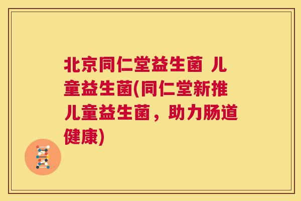 北京同仁堂益生菌 儿童益生菌(同仁堂新推儿童益生菌，助力肠道健康)