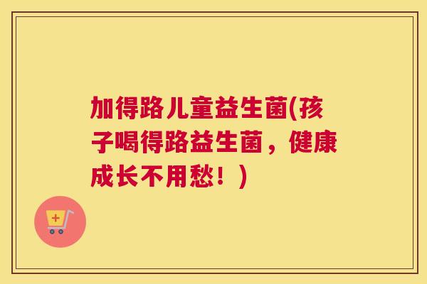 加得路儿童益生菌(孩子喝得路益生菌，健康成长不用愁！)