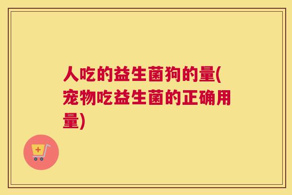 人吃的益生菌狗的量(宠物吃益生菌的正确用量)