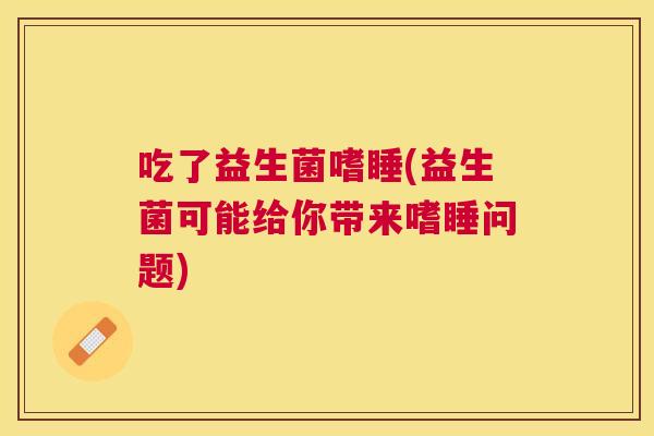 吃了益生菌嗜睡(益生菌可能给你带来嗜睡问题)