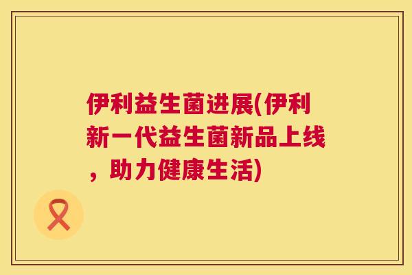 伊利益生菌进展(伊利新一代益生菌新品上线，助力健康生活)