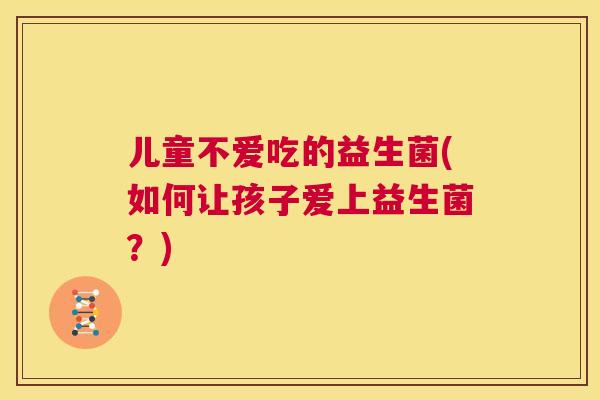 儿童不爱吃的益生菌(如何让孩子爱上益生菌？)