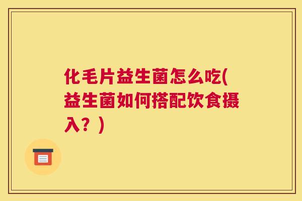 化毛片益生菌怎么吃(益生菌如何搭配饮食摄入？)