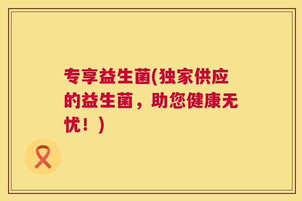专享益生菌(独家供应的益生菌，助您健康无忧！)