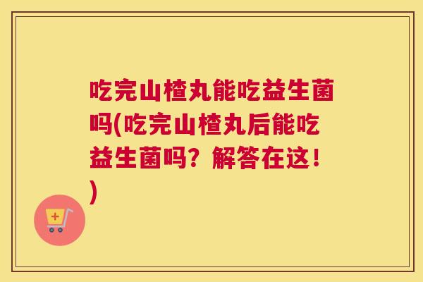 吃完山楂丸能吃益生菌吗(吃完山楂丸后能吃益生菌吗？解答在这！)