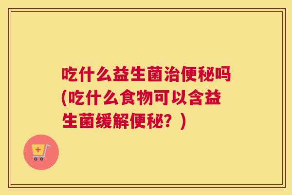 吃什么益生菌治便秘吗(吃什么食物可以含益生菌缓解便秘？)