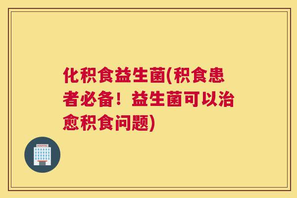 化积食益生菌(积食患者必备！益生菌可以治愈积食问题)
