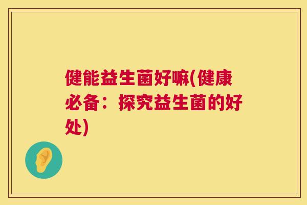 健能益生菌好嘛(健康必备：探究益生菌的好处)