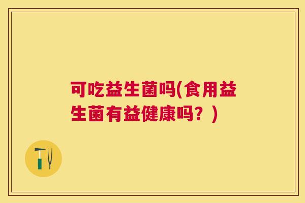 可吃益生菌吗(食用益生菌有益健康吗？)