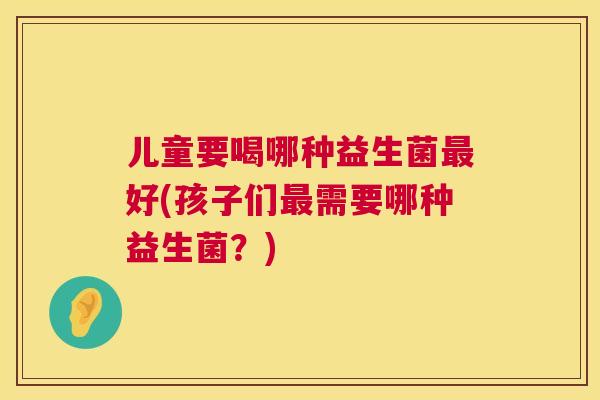 儿童要喝哪种益生菌最好(孩子们最需要哪种益生菌？)