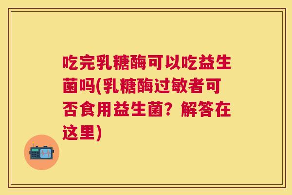 吃完乳糖酶可以吃益生菌吗(乳糖酶过敏者可否食用益生菌？解答在这里)